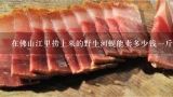 在佛山江里捞上来的野生河蚬能卖多少钱一斤？泰州市野生河蚌肉多少钱一斤？