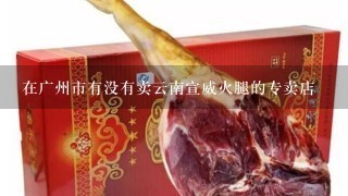 在广州市有没有卖云南宣威火腿的专卖店