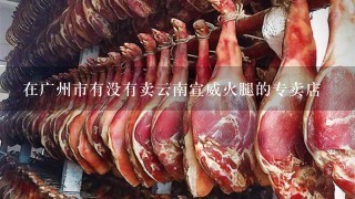 在广州市有没有卖云南宣威火腿的专卖店