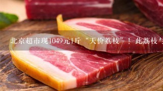 北京超市现1049元1斤“天价荔枝”！此荔枝与普通荔