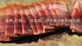 亳州:巴戟云、肉苁蓉、淫羊霍近期价格行情
