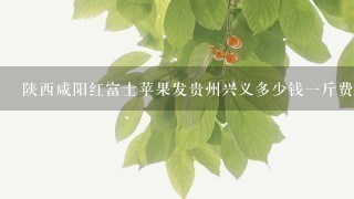 陕西咸阳红富士苹果发贵州兴义多少钱1斤费用？